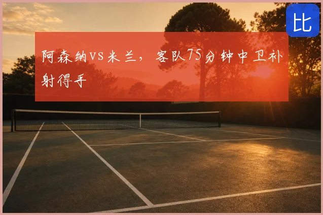 阿森纳vs米兰,客队75分钟中卫补射得手